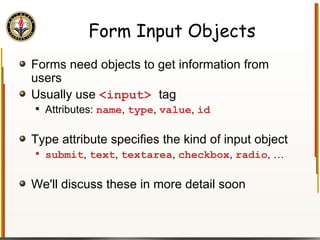 Form Input Objects Forms need objects to get information from users Usually use  <input>  tag Attributes:  name ,  type ,  value ,  id Type attribute specifies the kind of input object submit ,  text ,  textarea ,  checkbox ,  radio , … We'll discuss these in more detail soon 