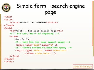 Simple form – search engine page <html> <head> <title> Search the Internet </title> </head> <body> <h1> CS301 -- Internet Search Page </h1> <!-- for now, don't do anything --> <form> Search for: <!-- text box for user search query --> <input type=" text " name=" q " /> <!-- submit button to send the query --> <input type=" submit " name=" submitbtn "  value=" Press here! " /> </form> </body> </html> Initial Search Page 