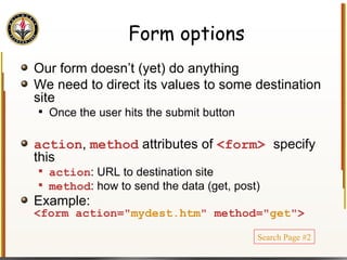 Form options Our form doesn’t (yet) do anything We need to direct its values to some destination site Once the user hits the submit button action ,  method  attributes of  <form>  specify this action : URL to destination site method : how to send the data (get, post) Example: <form action=" mydest.htm " method=" get "> Search Page #2 