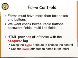 Form Controls Forms must have more than text boxes and buttons We want check boxes, radio buttons, password fields, multi-line fields, … HTML provides all of these with the  <input>  tag Using the  type  attribute to choose the control Use the  name  attribute to name it (for later) 