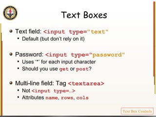 Text Boxes Text field:  <input type= "text" Default (but don’t rely on it) Password:  <input type=" password" Uses ‘*’ for each input character Should you use  get  or  post ? Multi-line field: Tag  <textarea> Not  <input type=…> Attributes  name ,  rows ,  cols Text Box Controls 