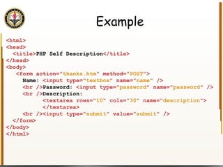 Example <html> <head> <title> PHP Self Description </title> </head> <body> <form action=" thanks.htm " method=" POST "> Name:  <input type=" textbox " name=" name " /> <br /> Password:  <input type=" password " name=" password " /> <br /> Description:  <textarea rows=" 10 " cols=" 30 " name=" description "> </textarea> <br /><input type=" submit " value=" submit " /> </form> </body> </html> 
