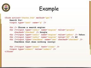 Example <form action= "thanks.htm"  method= "get" > Search for: <input type= "text"  name= "q"  /> <br />  Choose a search engine: <br /><input type= "radio"  name= "engine"  value= "google" checked= "checked"  />  Google <br /><input type= "radio"  name= "engine"  value= "yahoo"  />  Yahoo <br /><input type= "radio"  name= "engine"  value= "A9"  />  A9 <br /><input type= "checkbox"  name= "new"  checked= "checked"  /> Checkbox that does nothing (sorry) <br /><input type= "reset"  text= "clear"  /> <input type= "submit"  value= "submit"  /> </form> 