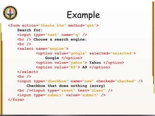 Example <form action= "thanks.htm"  method= "get" > Search for: <input type= "text"  name= "q"  /> <br />  Choose a search engine: <br /> <select name= "engine" > <option value= "google"  selected= "selected" > Google  </option> <option value= "yahoo" >  Yahoo  </option> <option value= "A9" >  A9  </option> </select> <br /> <input type= "checkbox"  name= "new"  checked= "checked"  /> Checkbox that does nothing (sorry) <br /><input type= "reset"  text= "clear"  /> <input type= "submit"  value= "submit"  /> </form> 