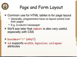 Page and Form Layout Common use for HTML tables is for page layout Generally, programmers have no layout control over their pages E.g. 2-column newspaper We’ll see later that  <div>  is also very useful, especially with CSS border=" 0 "   ( why? ) td  supports  width ,  bgcolor ,  colspan  attributes 
