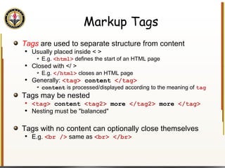 Markup Tags Tags   are used to separate structure from content Usually placed inside < > E.g.  <html>  defines the start of an HTML page Closed with </ > E.g.  </html>  closes an HTML page Generally:  <tag>  content  </tag> content  is processed/displayed according to the meaning of  tag Tags may be nested <tag>  content  <tag2>  more  </tag2>  more  </tag> Nesting must be "balanced" Tags with no content can optionally close themselves E.g.  <br />  same as  <br> </br> 