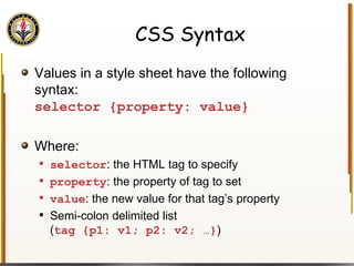 CSS Syntax Values in a style sheet have the following syntax: selector {property: value} Where: selector : the HTML tag to specify property : the property of tag to set value : the new value for that tag’s property Semi-colon delimited list ( tag {p1: v1; p2: v2; …} ) 