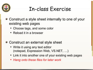 In-class Exercise Construct a style sheet internally to one of your existing web pages Choose tags, and some color Reload it in a browser Construct an external style sheet Write it using any text editor  (notepad, Expression Web, VS.NET, …) Link it into another one of your existing web pages Hang onto these files for later work 