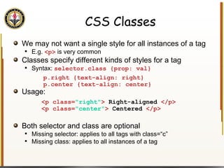 CSS Classes We may not want a single style for all instances of a tag E.g.  <p>  is very common Classes specify different kinds of styles for a tag Syntax:  selector.class {prop: val} Usage: Both selector and class are optional Missing selector: applies to all tags with class=“c” Missing class: applies to all instances of a tag p.right {text-align: right} p.center {text-align: center}  <p class= "right" >  Right-aligned  </p> <p class= "center" >  Centered  </p>  