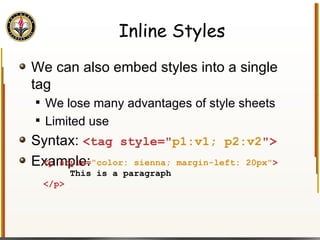 Inline Styles We can also embed styles into a single tag We lose many advantages of style sheets Limited use Syntax:  <tag style=" p1:v1; p2:v2 "> Example: <p style= "color: sienna; margin-left: 20px" > This is a paragraph </p>  