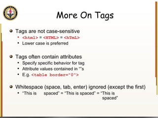 More On Tags Tags are not case-sensitive <html>  =  <HTML>  =  <hTmL> Lower case is preferred Tags often contain attributes Specify specific behavior for tag Attribute values contained in “”s E.g.  <table border="0"> Whitespace (space, tab, enter) ignored (except the first) “ This is  spaced” = “This is spaced” = “This is    spaced” 