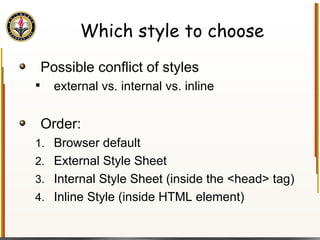 Which style to choose Possible conflict of styles external vs. internal vs. inline Order: Browser default  External Style Sheet  Internal Style Sheet (inside the <head> tag)  Inline Style (inside HTML element)  