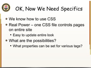 OK, Now We Need Specifics We know how to use CSS Real Power – one CSS file controls pages on entire site Easy to update entire look What are the possibilities? What properties can be set for various tags? 