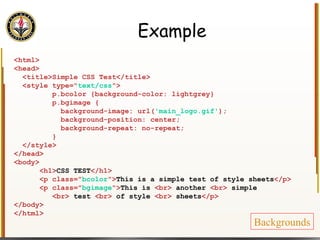 Example <html> <head> <title>Simple CSS Test</title> <style type=" text/css "> p.bcolor {background-color: lightgrey} p.bgimage { background-image: url( 'main_logo.gif' ); background-position: center; background-repeat: no-repeat; } </style> </head> <body> <h1> CSS TEST </h1> <p class=" bcolor "> This is a simple test of style sheets </p> <p class=" bgimage "> This is  <br>  another  <br>  simple <br>  test  <br>  of style  <br>  sheets </p> </body> </html> Backgrounds 