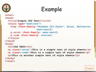 Example <html> <head> <title> Simple CSS Test </title> <style  type ="text/css" > body { font-family: "Bookman Old Style", Arial, Helvetica, sans-serif } p.ariel { font-family:  sans-serif } p.code { font-family:  courier } </style> </head> <body> <h1> CSS TEST </h1> <p  class ="ariel" > This is a simple test of style sheets </p> <p  class ="code" > This is a simple test of style sheets </p> <p> This is another simple test of style sheets </p> </body> </html> Fonts 