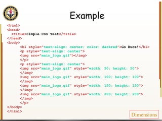 Example <html> <head> <title> Simple CSS Test </title> </head> <body> <h1 style=" text-align: center; color: darkred "> Go Bucs! </h1> <p style=" text-align: center "> <img src=" main_logo.gif "></img> </p> <p style=" text-align: center "> <img src=" main_logo.gif " style=" width: 50; height: 50 "> </img> <img src=" main_logo.gif " style=" width: 100; height: 100 "> </img> <img src=" main_logo.gif " style=" width: 150; height: 150 "> </img> <img src=" main_logo.gif " style=" width: 200; height: 200 "> </img> </p> </body> </html> Dimensions 