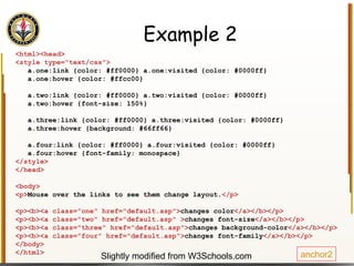 Example 2 <html><head> <style type="text/css"> a.one:link {color: #ff0000} a.one:visited {color: #0000ff} a.one:hover {color: #ffcc00} a.two:link {color: #ff0000} a.two:visited {color: #0000ff} a.two:hover {font-size: 150%} a.three:link {color: #ff0000} a.three:visited {color: #0000ff} a.three:hover {background: #66ff66} a.four:link {color: #ff0000} a.four:visited {color: #0000ff} a.four:hover {font-family: monospace} </style> </head> <body> <p> Mouse over the links to see them change layout. </p> <p><b><a class="one" href="default.asp"> changes color </a></b></p> <p><b><a class="two" href="default.asp" > changes font-size </a></b></p> <p><b><a class="three" href="default.asp"> changes background-color </a></b></p> <p><b><a class="four" href="default.asp"> changes font-family </a></b></p> </body> </html> anchor2 Slightly modified from W3Schools.com 