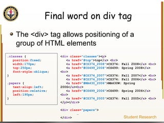 Final word on div tag The <div> tag allows positioning of a group of HTML elements . classes  { position: fixed ; width: 170px ; top: 250px ; font-style: oblique ; } . papers  { text-align: left ; position: relative ; left: 190px ; } < div   class= "classes" >< p > < a   href= "#top" >top</ a > < br > < a   href= "#CS374_2008" >CS374: Fall 2008</ a > < br > < a   href= "#CS499_2008" >CS499: Spring 2008</ a > < br > < a   href= "#CS374_2007" >CS374: Fall 2007</ a > < br > < a   href= "#CS374_2006" >CS374: Fall 2006</ a > < br > < a   href= "#MA430_2006" >MA430W: Spring 2006</ a >< br > < a   href= "#CS499_2006" >CS499: Spring 2006</ a > < br > < a   href= "#CS374_2005" >CS374: Fall 2005</ a > < br > </ p ></ div > < div   class= "papers" > … </ div > Student Research 