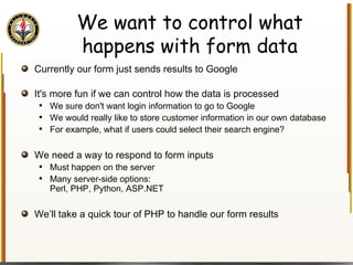 We want to control what happens with form data Currently our form just sends results to Google It's more fun if we can control how the data is processed We sure don't want login information to go to Google We would really like to store customer information in our own database For example, what if users could select their search engine? We need a way to respond to form inputs Must happen on the server Many server-side options:  Perl, PHP, Python, ASP.NET We’ll take a quick tour of PHP to handle our form results 