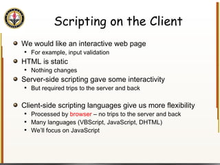 Scripting on the Client We would like an interactive web page For example, input validation HTML is static Nothing changes Server-side scripting gave some interactivity But required trips to the server and back Client-side scripting languages give us more flexibility Processed by  browser  – no trips to the server and back Many languages (VBScript, JavaScript, DHTML) We’ll focus on JavaScript 