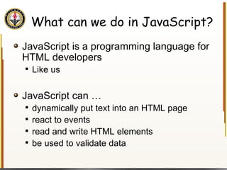 What can we do in JavaScript? JavaScript is a programming language for HTML developers Like us JavaScript can … dynamically put text into an HTML page react to events read and write HTML elements be used to validate data 
