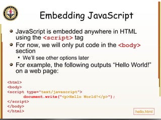 Embedding JavaScript JavaScript is embedded anywhere in HTML using the  <script>  tag For now, we will only put code in the  <body>  section We’ll see other options later For example, the following outputs “Hello World!” on a web page: <html> <body> <script type=" text/javascript "> document.write(" <p>Hello World!</p> "); </script> </body> </html>  hello.html 
