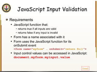 JavaScript Input Validation Requirements JavaScript function that: returns true if all inputs are valid returns false if any input is invalid Form has a name associated with it Form uses the JavaScript function for its onSubmit event <form name=" myform " … onSubmit=" return fn() "> Input control values can be accessed in JavaScript: document.myform.myinput.value Email 