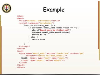 Example <html> <head>   <title> Personal Information </title>   <script language=" JavaScript ">   function validate_email() {   if (document.email_addr.email.value ==  "" ){   alert( " Email must be filled out! " )   document.email_addr.email.focus()   return false   } else {   return true   }   }   </script> </head> <body> <form name=" email_addr " action=" thanks.htm " action=" get "  onsubmit=" return validate_email() "> Email:  <input type=" text " name=" email "/> <input type=" submit " value=" submit "/> </form> </body> </html> 