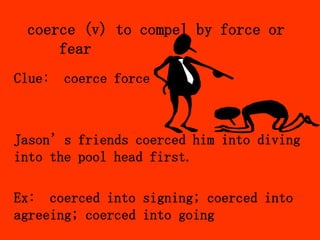 coerce (v) to compel by force or
     fear
Clue: coerce force



Jason’s friends coerced him into diving
into the pool head first.

Ex: coerced into signing; coerced into
agreeing; coerced into going
 