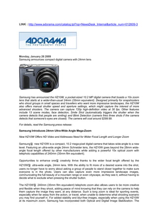 LINK : http://www.adorama.com/catalog.tpl?op=NewsDesk_Internal&article_num=012609-3




Monday, January 26 2009
Samsung announces compact digital camera with 24mm lens




Samsung has announced the HZ10W, a pocket-sized 10.2 MP digital camera that boasts a 10x zoom
lens that starts at a wider-than-usual 24mm (35mm equivalent). Designed primarily for snapshooters
who shoot groups in small spaces and travellers who want more impressive landscapes, the HZ10W
also offers manual shutter speed and aperture settings, which might capture the interest of more
advanced shooters. The camera can capture 720p high-definition video at 30 fps. Other features
include 13 scene modes, face detection, Smile Shot (automatically triggers the shutter when the
camera detects that people are smiling) and Blink Detection (camera fires three shots if the camera
detects that someone's eyes are closed). The camera will cost around $299.99.

For details, read the Samsung press release:

Samsung Introduces 24mm Ultra-Wide Angle Mega-Zoom

New HZ10W Offers HD Video and Addresses Need for Wider Focal Length and Longer Zoom

Samsung뭩 new HZ10W is a compact, 10.2 mega-pixel digital camera that takes wide-angle to a new
level. Featuring an ultra-wide angle 24mm Schneider lens, the HZ10W goes beyond the 28mm wide-
angle focal length offered by other manufacturers while adding a powerful 10x optical zoom with
telephoto capabilities of 240mm (35mm film equivalent).

Opportunities to enhance one뭩 creativity thrive thanks to the wider focal length offered by the
HZ10W뭩 ultra-wide angle, 24mm lens. With the ability to fit more of a desired scene into the shot,
users no longer have to worry about asking a group of people to stand closer together to make sure
everyone is in the photo. Users can also capture even more impressive landscape images,
communicating the full beauty of a mountain range or even cityscape, as they see it, without having to
decide what to exclude when pressing the shutter button.

The HZ10W뭩 240mm (35mm film equivalent) telephoto zoom also allows users to be more creative
and flexible when they shoot, adding peace of mind knowing that they can rely on the camera to help
them capture the image they want, at any distance. Such a long zoom is ideal for sporting events,
especially when far away from the action, or travel, when unable to determine what shooting scenario
you may find yourself in. For added stability and blur-free images, especially when using the HZ10W
at its maximum zoom, Samsung has incorporated both Optical and Digital Image Stabilization. The
 