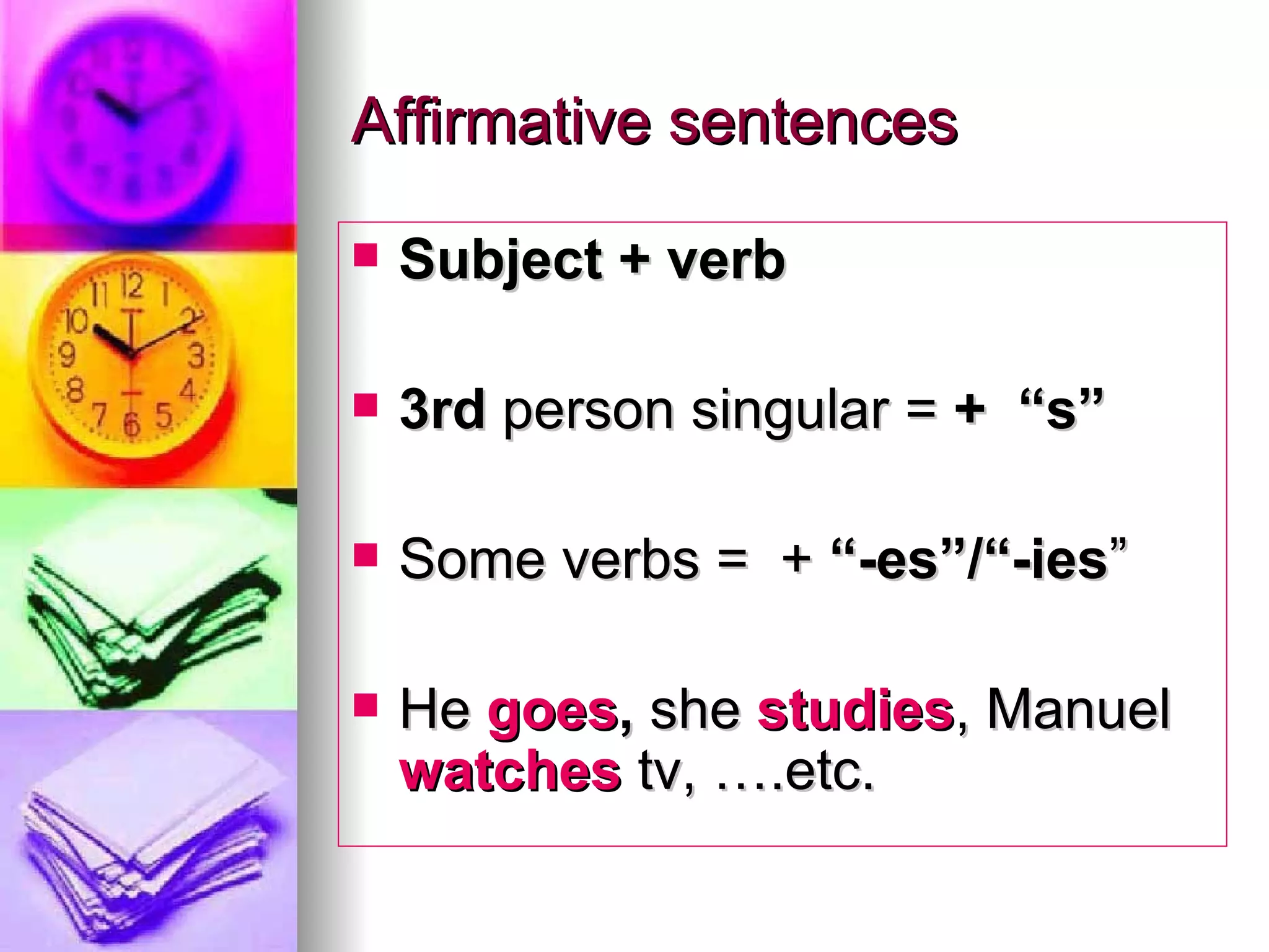Affirmative sentences Subject + verb 3rd person singular = + “s” Some verbs = + “-es”/“-ies ” He goes , she studies , Manuel watches tv, ….etc.