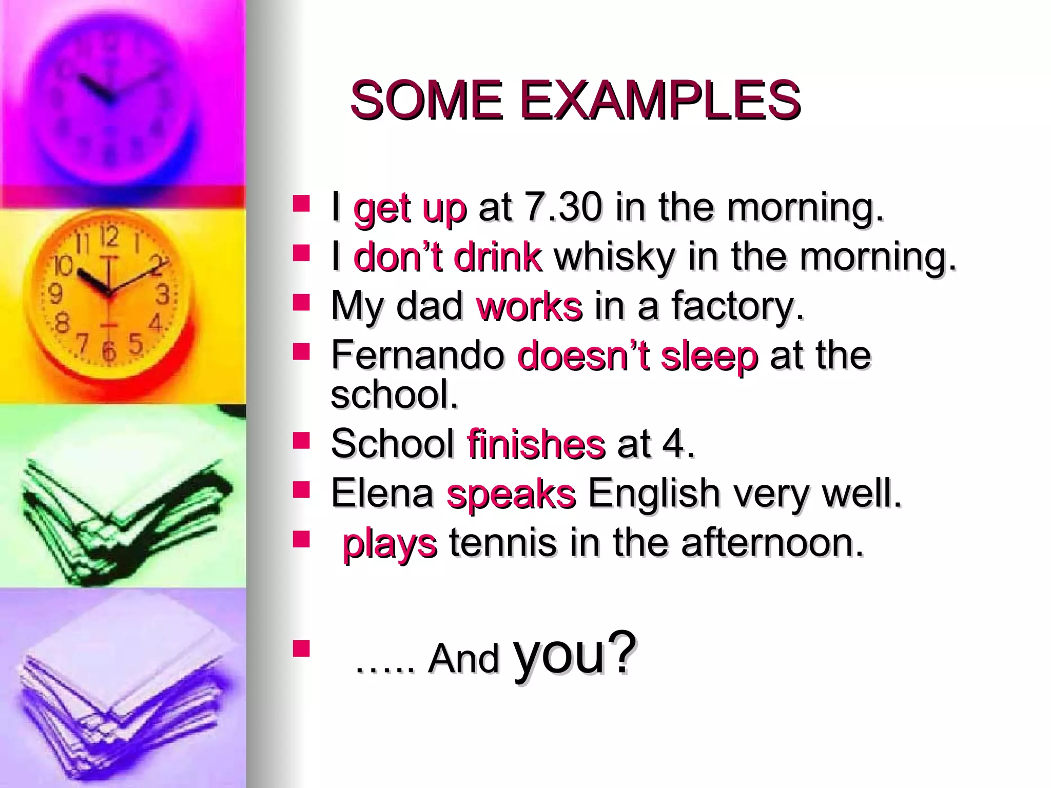 SOME EXAMPLES I get up at 7.30 in the morning. I don’t drink whisky in the morning. My dad works in a factory. Fernando doesn’t sleep at the school. School finishes at 4. Elena speaks English very well. plays tennis in the afternoon. … .. And you?
