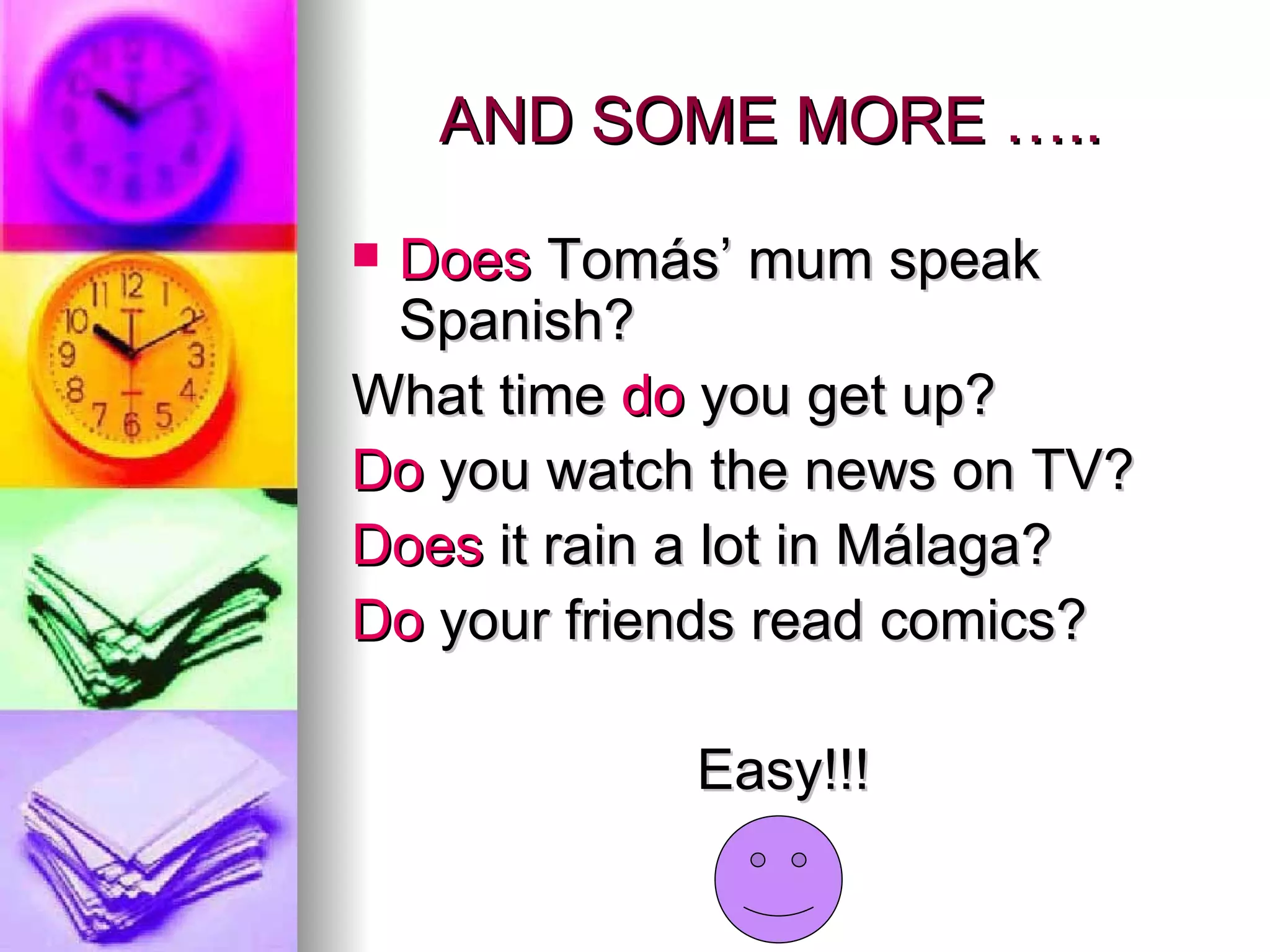 AND SOME MORE ….. Does Tomás’ mum speak Spanish? What time do you get up? Do you watch the news on TV? Does it rain a lot in Málaga? Do your friends read comics? Easy!!!