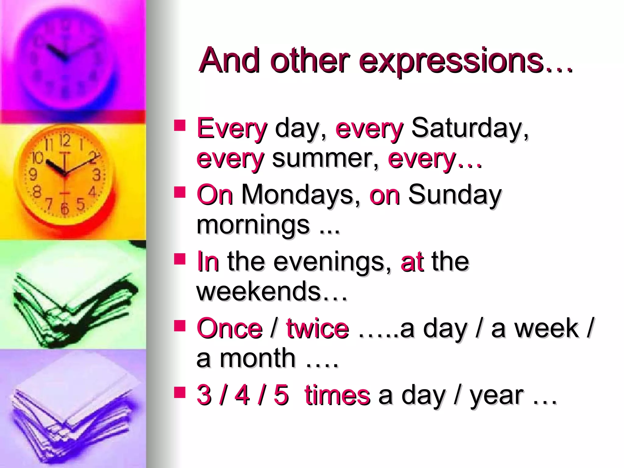 And other expressions … Every day, every Saturday, every summer, every… On Mondays, on Sunday mornings ... In the evenings, at the weekends… Once / twice …..a day / a week / a month …. 3 / 4 / 5 times a day / year …