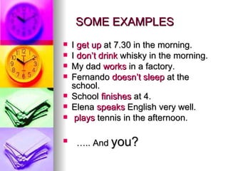 SOME EXAMPLES I  get up  at 7.30 in the morning. I  don’t drink  whisky in the morning. My dad  works  in a factory. Fernando  doesn’t sleep  at the school. School  finishes  at 4.  Elena  speaks  English very well. plays  tennis in the afternoon. … .. And  you? 