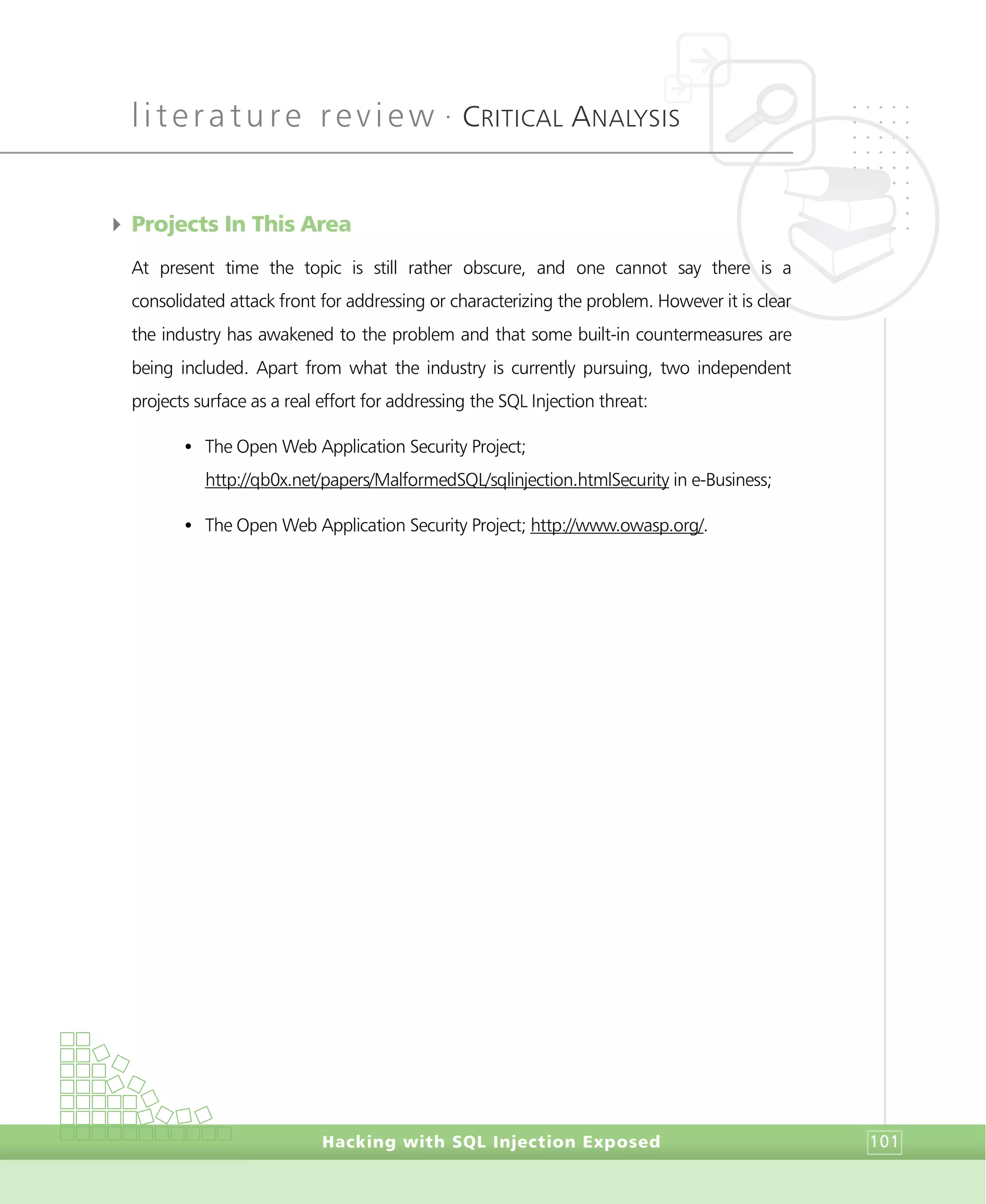 literature review •
CRITICAL ANALYSIS
Hacking with SQL Injection Exposed 101
4 Projects In This Area
At present time the topic is still rather obscure, and one cannot say there is a
consolidated attack front for addressing or characterizing the problem. However it is clear
the industry has awakened to the problem and that some built-in countermeasures are
being included. Apart from what the industry is currently pursuing, two independent
projects surface as a real effort for addressing the SQL Injection threat:
• The Open Web Application Security Project;
http://qb0x.net/papers/MalformedSQL/sqlinjection.htmlSecurity in e-Business;
• The Open Web Application Security Project; http://www.owasp.org/.
 
