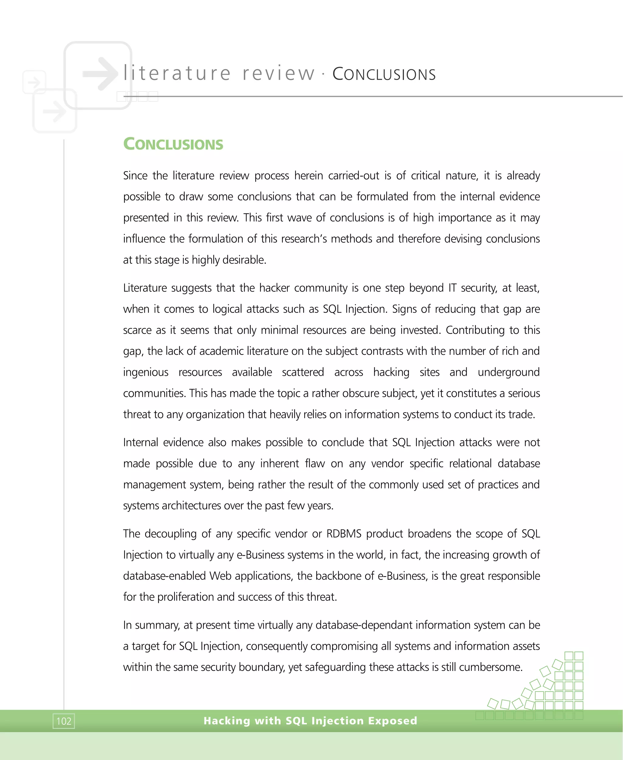 literature review •
CONCLUSIONS
Hacking with SQL Injection Exposed102
CONCLUSIONS
Since the literature review process herein carried-out is of critical nature, it is already
possible to draw some conclusions that can be formulated from the internal evidence
presented in this review. This first wave of conclusions is of high importance as it may
influence the formulation of this research’s methods and therefore devising conclusions
at this stage is highly desirable.
Literature suggests that the hacker community is one step beyond IT security, at least,
when it comes to logical attacks such as SQL Injection. Signs of reducing that gap are
scarce as it seems that only minimal resources are being invested. Contributing to this
gap, the lack of academic literature on the subject contrasts with the number of rich and
ingenious resources available scattered across hacking sites and underground
communities. This has made the topic a rather obscure subject, yet it constitutes a serious
threat to any organization that heavily relies on information systems to conduct its trade.
Internal evidence also makes possible to conclude that SQL Injection attacks were not
made possible due to any inherent flaw on any vendor specific relational database
management system, being rather the result of the commonly used set of practices and
systems architectures over the past few years.
The decoupling of any specific vendor or RDBMS product broadens the scope of SQL
Injection to virtually any e-Business systems in the world, in fact, the increasing growth of
database-enabled Web applications, the backbone of e-Business, is the great responsible
for the proliferation and success of this threat.
In summary, at present time virtually any database-dependant information system can be
a target for SQL Injection, consequently compromising all systems and information assets
within the same security boundary, yet safeguarding these attacks is still cumbersome.
 