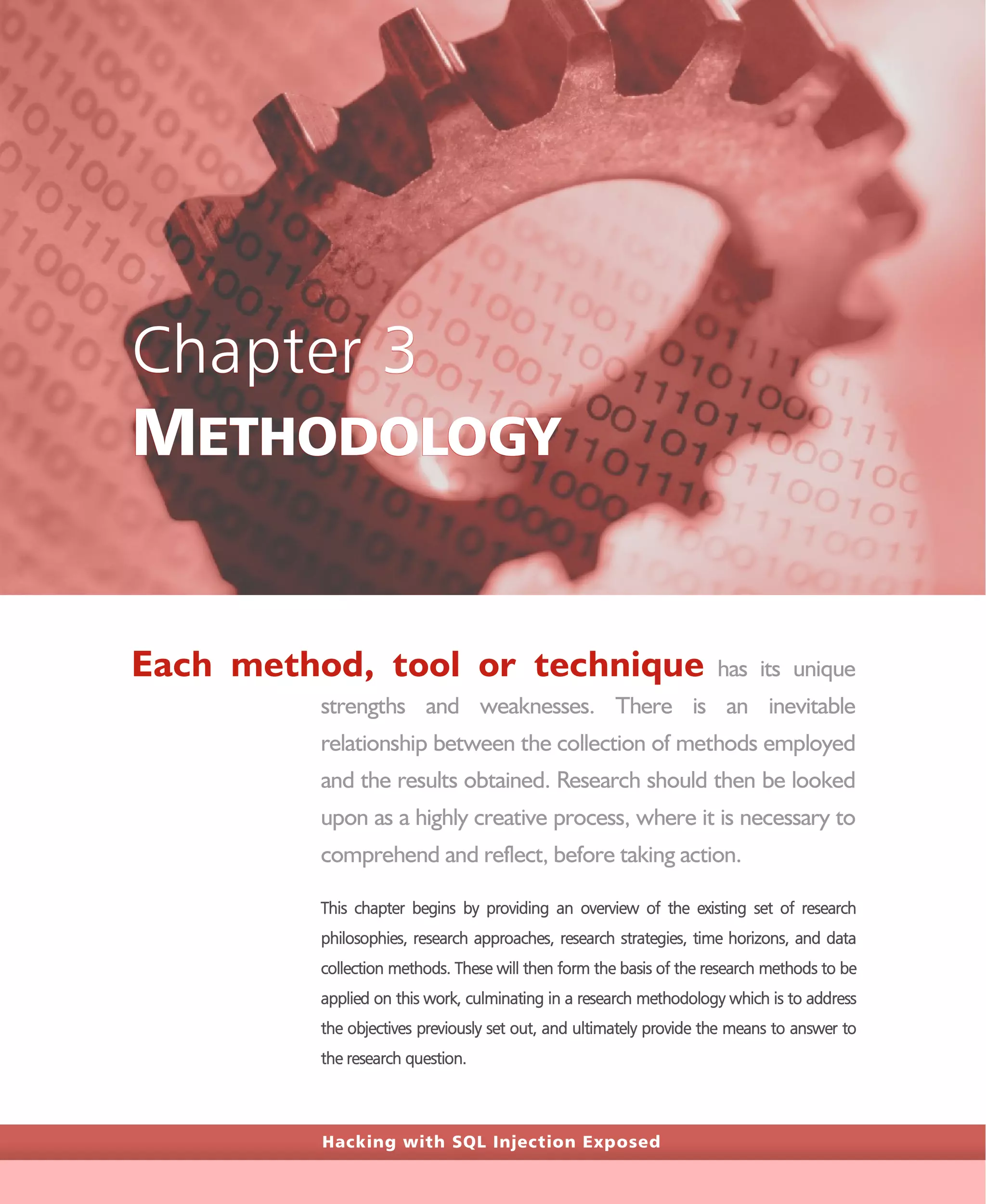 Hacking with SQL Injection Exposed
Chapter 3
METHODOLOGY
Each method, tool or technique has its unique
strengths and weaknesses. There is an inevitable
relationship between the collection of methods employed
and the results obtained. Research should then be looked
upon as a highly creative process, where it is necessary to
comprehend and reflect, before taking action.
This chapter begins by providing an overview of the existing set of research
philosophies, research approaches, research strategies, time horizons, and data
collection methods. These will then form the basis of the research methods to be
applied on this work, culminating in a research methodology which is to address
the objectives previously set out, and ultimately provide the means to answer to
the research question.
 