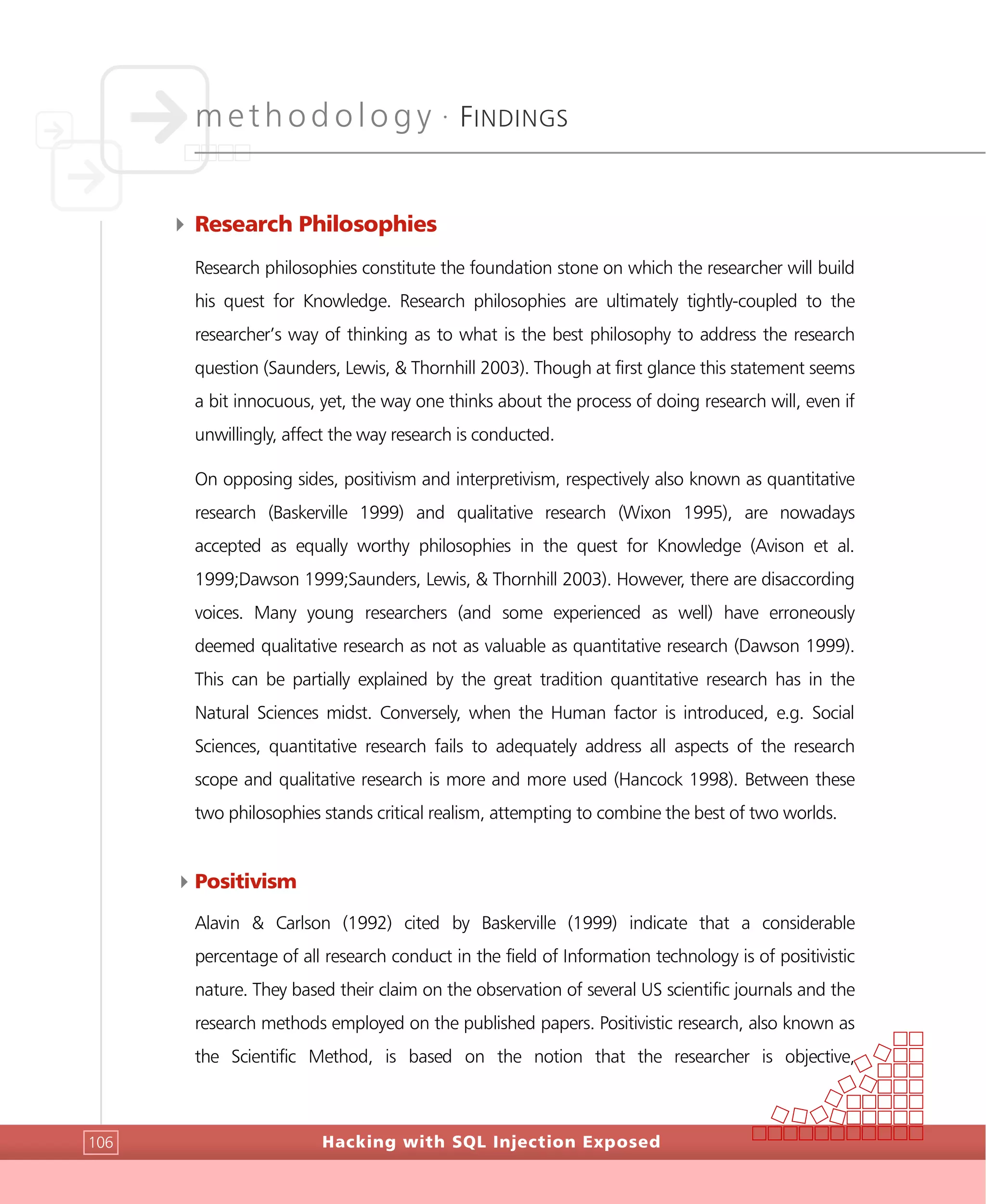 methodology •
FINDINGS
Hacking with SQL Injection Exposed106
4 Research Philosophies
Research philosophies constitute the foundation stone on which the researcher will build
his quest for Knowledge. Research philosophies are ultimately tightly-coupled to the
researcher’s way of thinking as to what is the best philosophy to address the research
question (Saunders, Lewis, & Thornhill 2003). Though at first glance this statement seems
a bit innocuous, yet, the way one thinks about the process of doing research will, even if
unwillingly, affect the way research is conducted.
On opposing sides, positivism and interpretivism, respectively also known as quantitative
research (Baskerville 1999) and qualitative research (Wixon 1995), are nowadays
accepted as equally worthy philosophies in the quest for Knowledge (Avison et al.
1999;Dawson 1999;Saunders, Lewis, & Thornhill 2003). However, there are disaccording
voices. Many young researchers (and some experienced as well) have erroneously
deemed qualitative research as not as valuable as quantitative research (Dawson 1999).
This can be partially explained by the great tradition quantitative research has in the
Natural Sciences midst. Conversely, when the Human factor is introduced, e.g. Social
Sciences, quantitative research fails to adequately address all aspects of the research
scope and qualitative research is more and more used (Hancock 1998). Between these
two philosophies stands critical realism, attempting to combine the best of two worlds.
4Positivism
Alavin & Carlson (1992) cited by Baskerville (1999) indicate that a considerable
percentage of all research conduct in the field of Information technology is of positivistic
nature. They based their claim on the observation of several US scientific journals and the
research methods employed on the published papers. Positivistic research, also known as
the Scientific Method, is based on the notion that the researcher is objective,
 