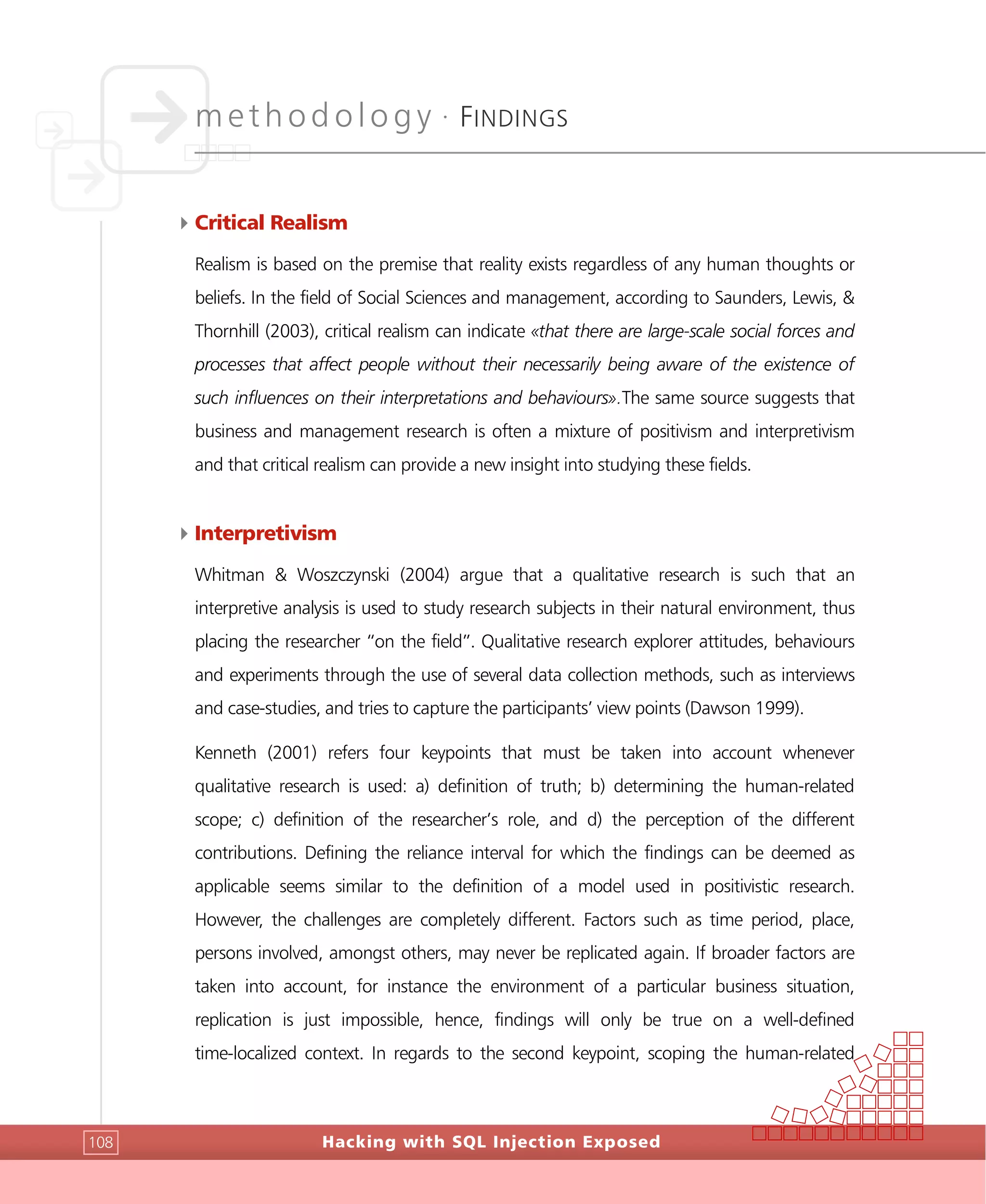 methodology •
FINDINGS
Hacking with SQL Injection Exposed108
4Critical Realism
Realism is based on the premise that reality exists regardless of any human thoughts or
beliefs. In the field of Social Sciences and management, according to Saunders, Lewis, &
Thornhill (2003), critical realism can indicate «that there are large-scale social forces and
processes that affect people without their necessarily being aware of the existence of
such influences on their interpretations and behaviours».The same source suggests that
business and management research is often a mixture of positivism and interpretivism
and that critical realism can provide a new insight into studying these fields.
4Interpretivism
Whitman & Woszczynski (2004) argue that a qualitative research is such that an
interpretive analysis is used to study research subjects in their natural environment, thus
placing the researcher “on the field”. Qualitative research explorer attitudes, behaviours
and experiments through the use of several data collection methods, such as interviews
and case-studies, and tries to capture the participants’ view points (Dawson 1999).
Kenneth (2001) refers four keypoints that must be taken into account whenever
qualitative research is used: a) definition of truth; b) determining the human-related
scope; c) definition of the researcher’s role, and d) the perception of the different
contributions. Defining the reliance interval for which the findings can be deemed as
applicable seems similar to the definition of a model used in positivistic research.
However, the challenges are completely different. Factors such as time period, place,
persons involved, amongst others, may never be replicated again. If broader factors are
taken into account, for instance the environment of a particular business situation,
replication is just impossible, hence, findings will only be true on a well-defined
time-localized context. In regards to the second keypoint, scoping the human-related
 