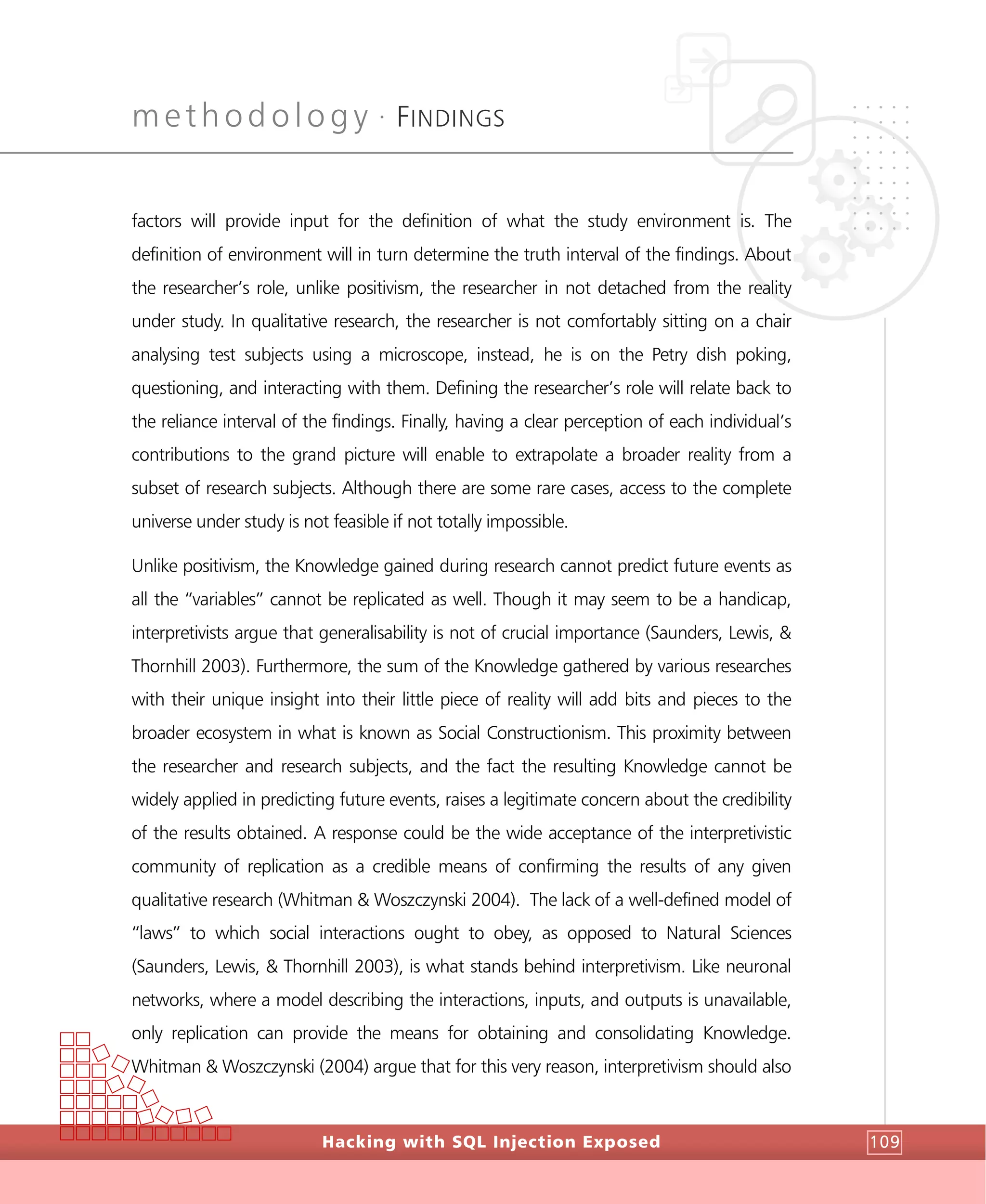 methodology •
FINDINGS
Hacking with SQL Injection Exposed 109
factors will provide input for the definition of what the study environment is. The
definition of environment will in turn determine the truth interval of the findings. About
the researcher’s role, unlike positivism, the researcher in not detached from the reality
under study. In qualitative research, the researcher is not comfortably sitting on a chair
analysing test subjects using a microscope, instead, he is on the Petry dish poking,
questioning, and interacting with them. Defining the researcher’s role will relate back to
the reliance interval of the findings. Finally, having a clear perception of each individual’s
contributions to the grand picture will enable to extrapolate a broader reality from a
subset of research subjects. Although there are some rare cases, access to the complete
universe under study is not feasible if not totally impossible.
Unlike positivism, the Knowledge gained during research cannot predict future events as
all the “variables” cannot be replicated as well. Though it may seem to be a handicap,
interpretivists argue that generalisability is not of crucial importance (Saunders, Lewis, &
Thornhill 2003). Furthermore, the sum of the Knowledge gathered by various researches
with their unique insight into their little piece of reality will add bits and pieces to the
broader ecosystem in what is known as Social Constructionism. This proximity between
the researcher and research subjects, and the fact the resulting Knowledge cannot be
widely applied in predicting future events, raises a legitimate concern about the credibility
of the results obtained. A response could be the wide acceptance of the interpretivistic
community of replication as a credible means of confirming the results of any given
qualitative research (Whitman & Woszczynski 2004). The lack of a well-defined model of
“laws” to which social interactions ought to obey, as opposed to Natural Sciences
(Saunders, Lewis, & Thornhill 2003), is what stands behind interpretivism. Like neuronal
networks, where a model describing the interactions, inputs, and outputs is unavailable,
only replication can provide the means for obtaining and consolidating Knowledge.
Whitman & Woszczynski (2004) argue that for this very reason, interpretivism should also
 