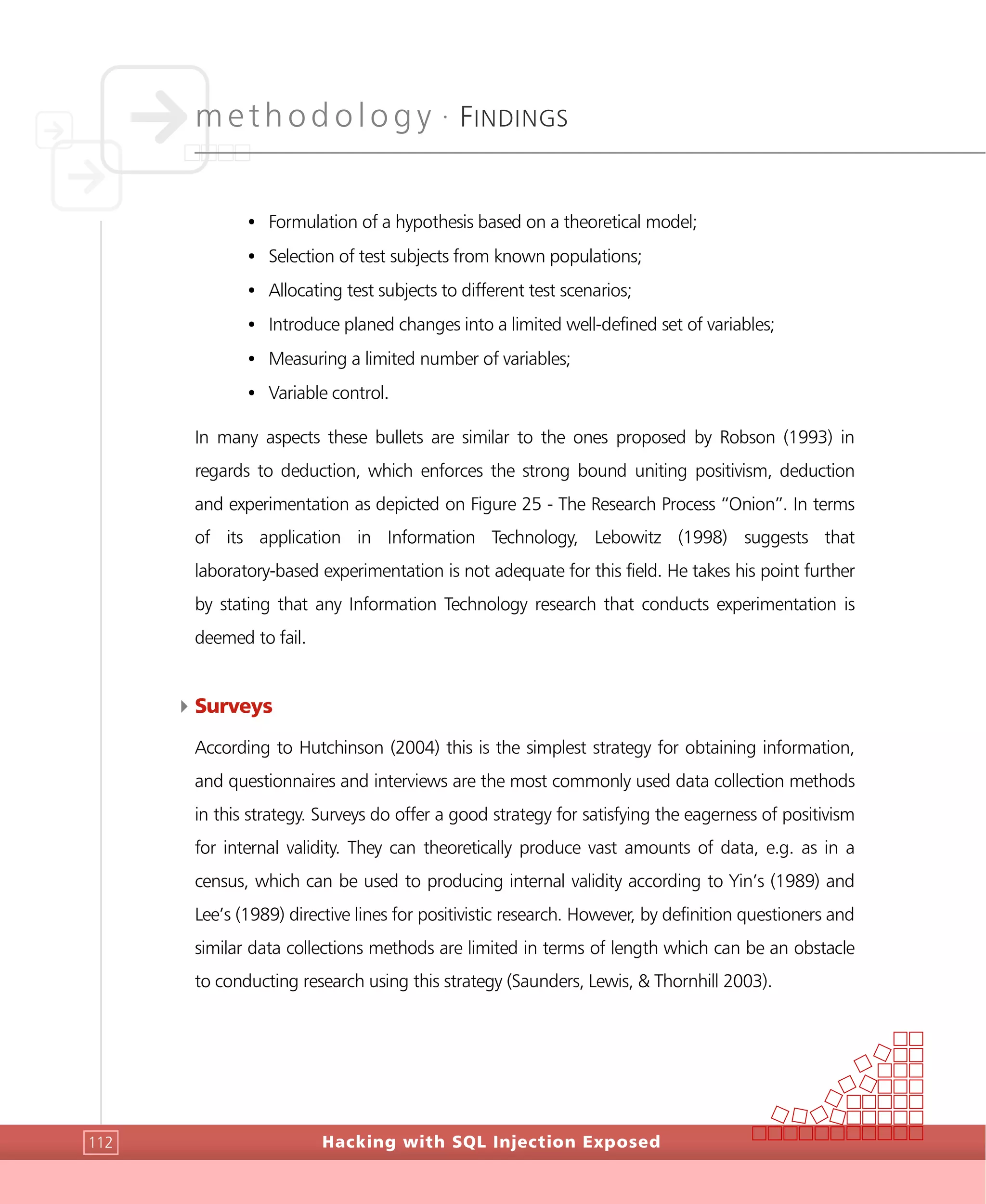 methodology •
FINDINGS
Hacking with SQL Injection Exposed112
• Formulation of a hypothesis based on a theoretical model;
• Selection of test subjects from known populations;
• Allocating test subjects to different test scenarios;
• Introduce planed changes into a limited well-defined set of variables;
• Measuring a limited number of variables;
• Variable control.
In many aspects these bullets are similar to the ones proposed by Robson (1993) in
regards to deduction, which enforces the strong bound uniting positivism, deduction
and experimentation as depicted on Figure 25 - The Research Process “Onion”. In terms
of its application in Information Technology, Lebowitz (1998) suggests that
laboratory-based experimentation is not adequate for this field. He takes his point further
by stating that any Information Technology research that conducts experimentation is
deemed to fail.
4Surveys
According to Hutchinson (2004) this is the simplest strategy for obtaining information,
and questionnaires and interviews are the most commonly used data collection methods
in this strategy. Surveys do offer a good strategy for satisfying the eagerness of positivism
for internal validity. They can theoretically produce vast amounts of data, e.g. as in a
census, which can be used to producing internal validity according to Yin’s (1989) and
Lee’s (1989) directive lines for positivistic research. However, by definition questioners and
similar data collections methods are limited in terms of length which can be an obstacle
to conducting research using this strategy (Saunders, Lewis, & Thornhill 2003).
 