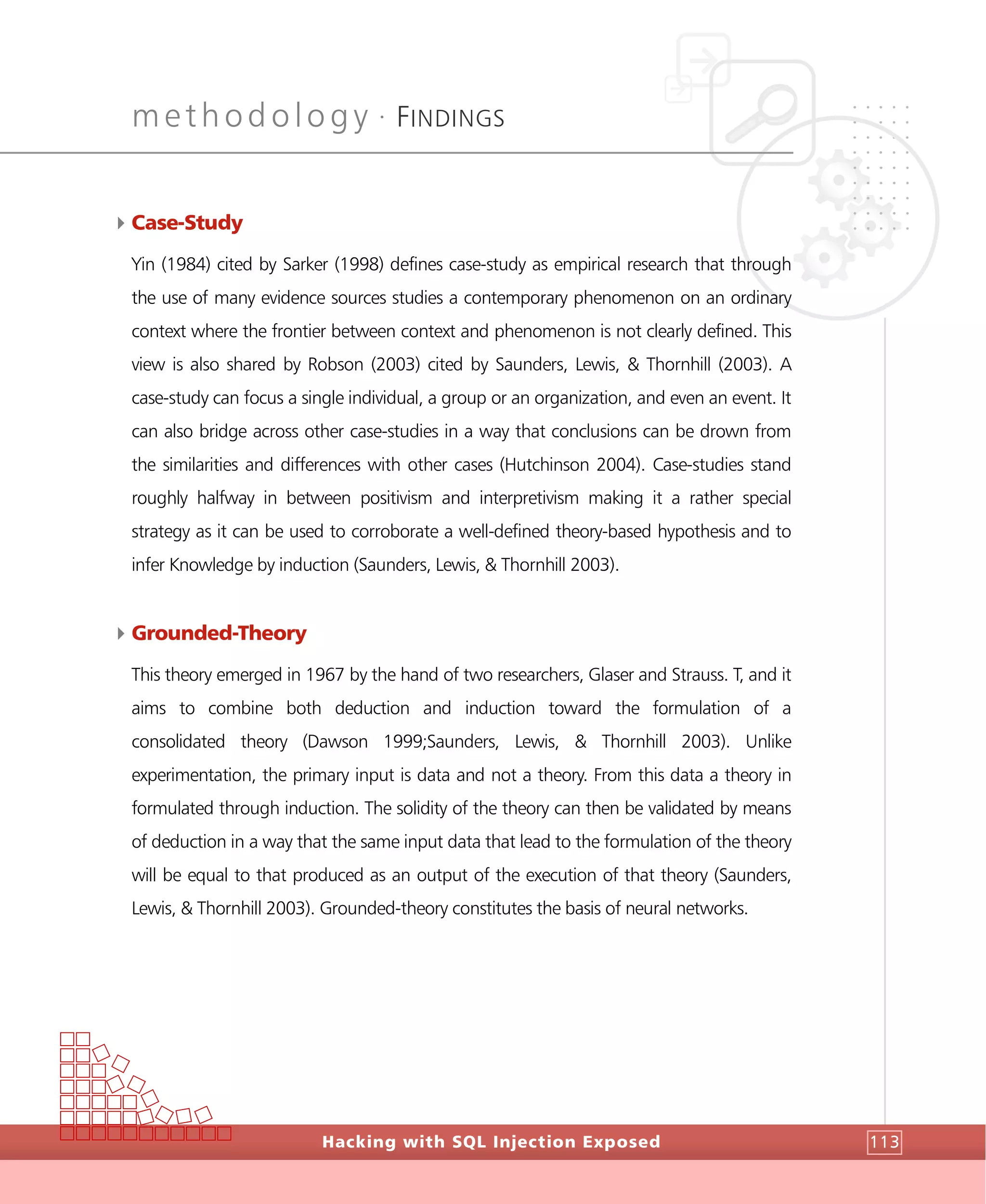 methodology •
FINDINGS
Hacking with SQL Injection Exposed 113
4Case-Study
Yin (1984) cited by Sarker (1998) defines case-study as empirical research that through
the use of many evidence sources studies a contemporary phenomenon on an ordinary
context where the frontier between context and phenomenon is not clearly defined. This
view is also shared by Robson (2003) cited by Saunders, Lewis, & Thornhill (2003). A
case-study can focus a single individual, a group or an organization, and even an event. It
can also bridge across other case-studies in a way that conclusions can be drown from
the similarities and differences with other cases (Hutchinson 2004). Case-studies stand
roughly halfway in between positivism and interpretivism making it a rather special
strategy as it can be used to corroborate a well-defined theory-based hypothesis and to
infer Knowledge by induction (Saunders, Lewis, & Thornhill 2003).
4Grounded-Theory
This theory emerged in 1967 by the hand of two researchers, Glaser and Strauss. T, and it
aims to combine both deduction and induction toward the formulation of a
consolidated theory (Dawson 1999;Saunders, Lewis, & Thornhill 2003). Unlike
experimentation, the primary input is data and not a theory. From this data a theory in
formulated through induction. The solidity of the theory can then be validated by means
of deduction in a way that the same input data that lead to the formulation of the theory
will be equal to that produced as an output of the execution of that theory (Saunders,
Lewis, & Thornhill 2003). Grounded-theory constitutes the basis of neural networks.
 