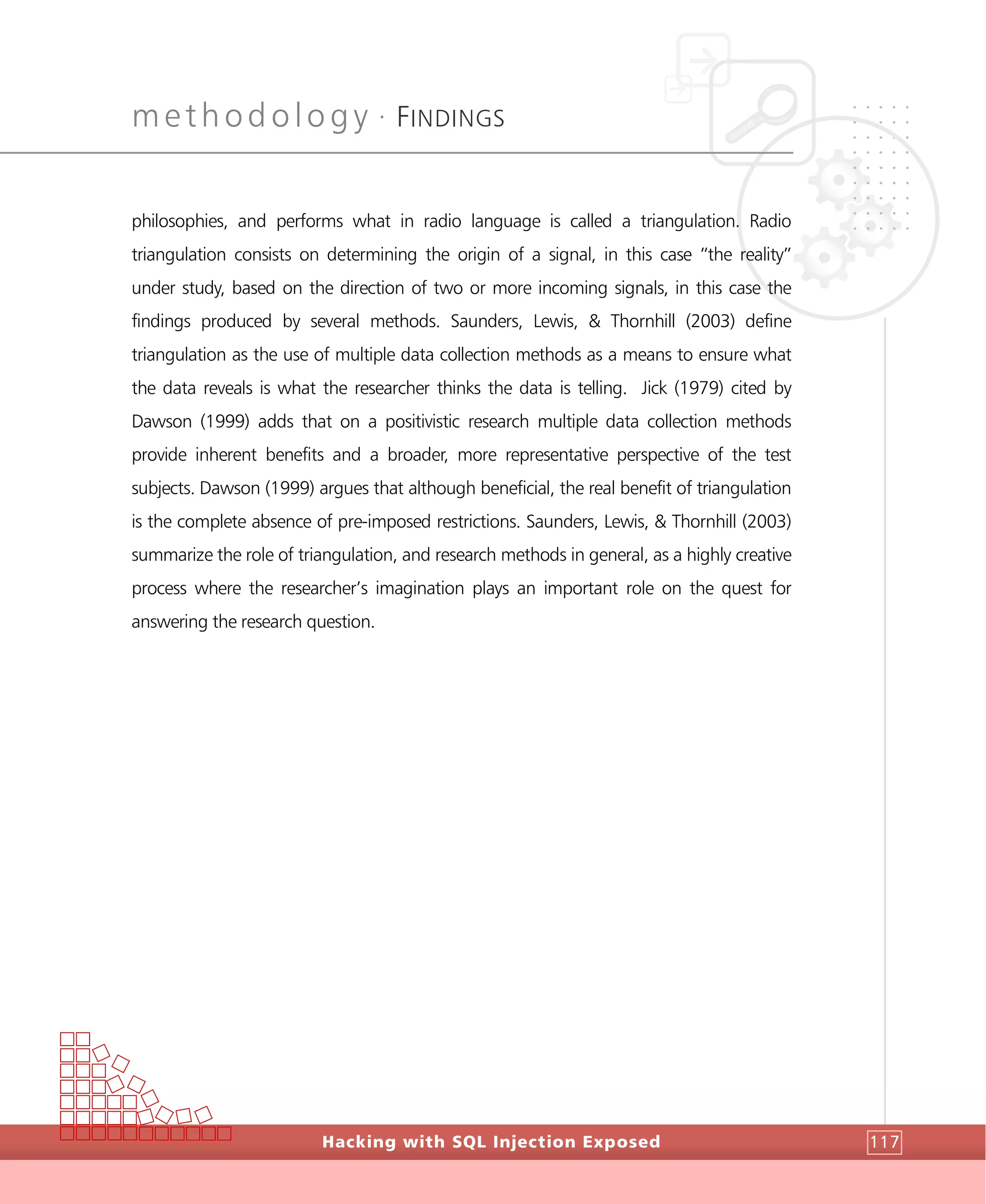 methodology •
FINDINGS
Hacking with SQL Injection Exposed 117
philosophies, and performs what in radio language is called a triangulation. Radio
triangulation consists on determining the origin of a signal, in this case “the reality”
under study, based on the direction of two or more incoming signals, in this case the
findings produced by several methods. Saunders, Lewis, & Thornhill (2003) define
triangulation as the use of multiple data collection methods as a means to ensure what
the data reveals is what the researcher thinks the data is telling. Jick (1979) cited by
Dawson (1999) adds that on a positivistic research multiple data collection methods
provide inherent benefits and a broader, more representative perspective of the test
subjects. Dawson (1999) argues that although beneficial, the real benefit of triangulation
is the complete absence of pre-imposed restrictions. Saunders, Lewis, & Thornhill (2003)
summarize the role of triangulation, and research methods in general, as a highly creative
process where the researcher’s imagination plays an important role on the quest for
answering the research question.
 