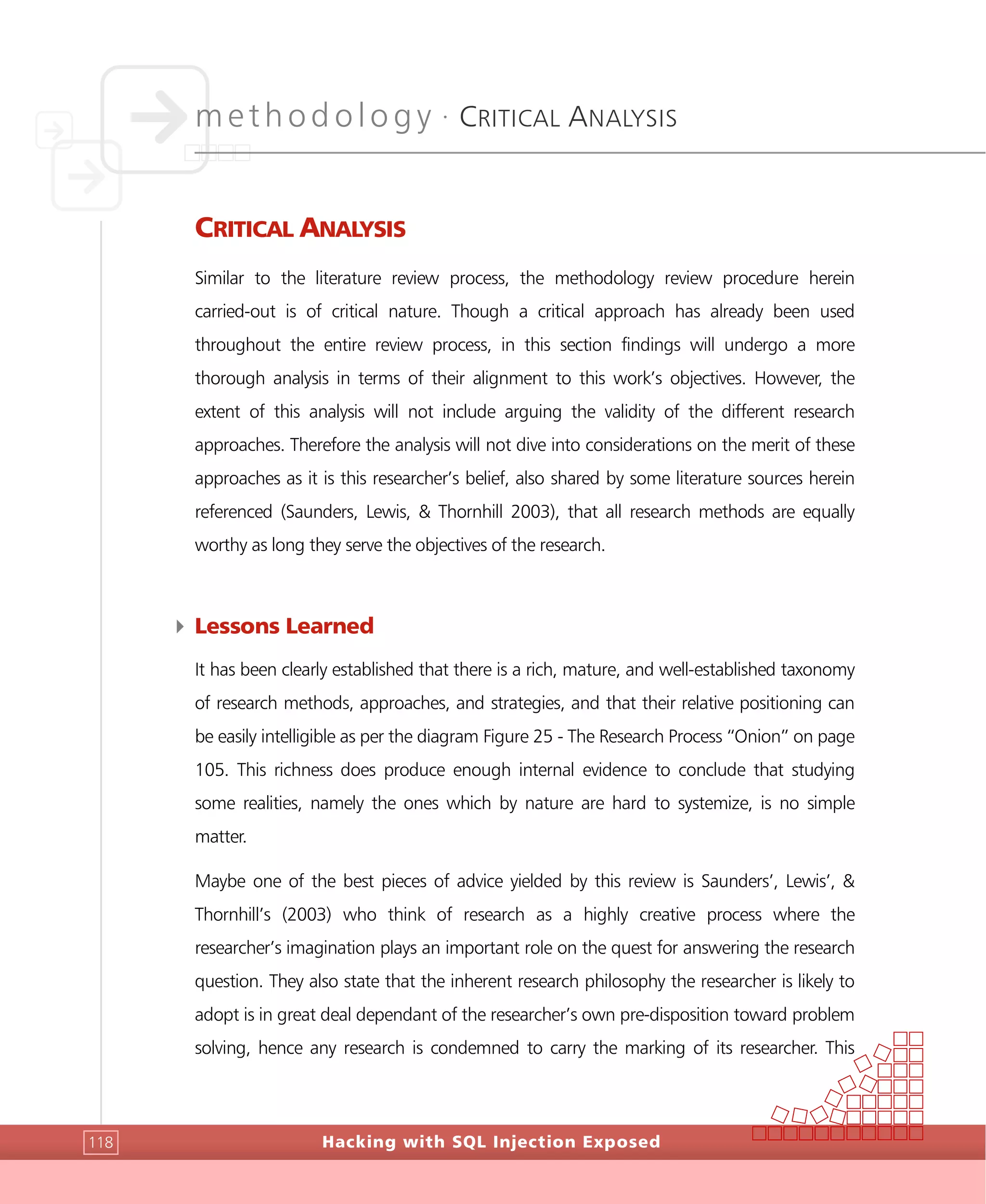 methodology •
CRITICAL ANALYSIS
Hacking with SQL Injection Exposed118
CRITICAL ANALYSIS
Similar to the literature review process, the methodology review procedure herein
carried-out is of critical nature. Though a critical approach has already been used
throughout the entire review process, in this section findings will undergo a more
thorough analysis in terms of their alignment to this work’s objectives. However, the
extent of this analysis will not include arguing the validity of the different research
approaches. Therefore the analysis will not dive into considerations on the merit of these
approaches as it is this researcher’s belief, also shared by some literature sources herein
referenced (Saunders, Lewis, & Thornhill 2003), that all research methods are equally
worthy as long they serve the objectives of the research.
4 Lessons Learned
It has been clearly established that there is a rich, mature, and well-established taxonomy
of research methods, approaches, and strategies, and that their relative positioning can
be easily intelligible as per the diagram Figure 25 - The Research Process “Onion” on page
105. This richness does produce enough internal evidence to conclude that studying
some realities, namely the ones which by nature are hard to systemize, is no simple
matter.
Maybe one of the best pieces of advice yielded by this review is Saunders’, Lewis’, &
Thornhill’s (2003) who think of research as a highly creative process where the
researcher’s imagination plays an important role on the quest for answering the research
question. They also state that the inherent research philosophy the researcher is likely to
adopt is in great deal dependant of the researcher’s own pre-disposition toward problem
solving, hence any research is condemned to carry the marking of its researcher. This
 