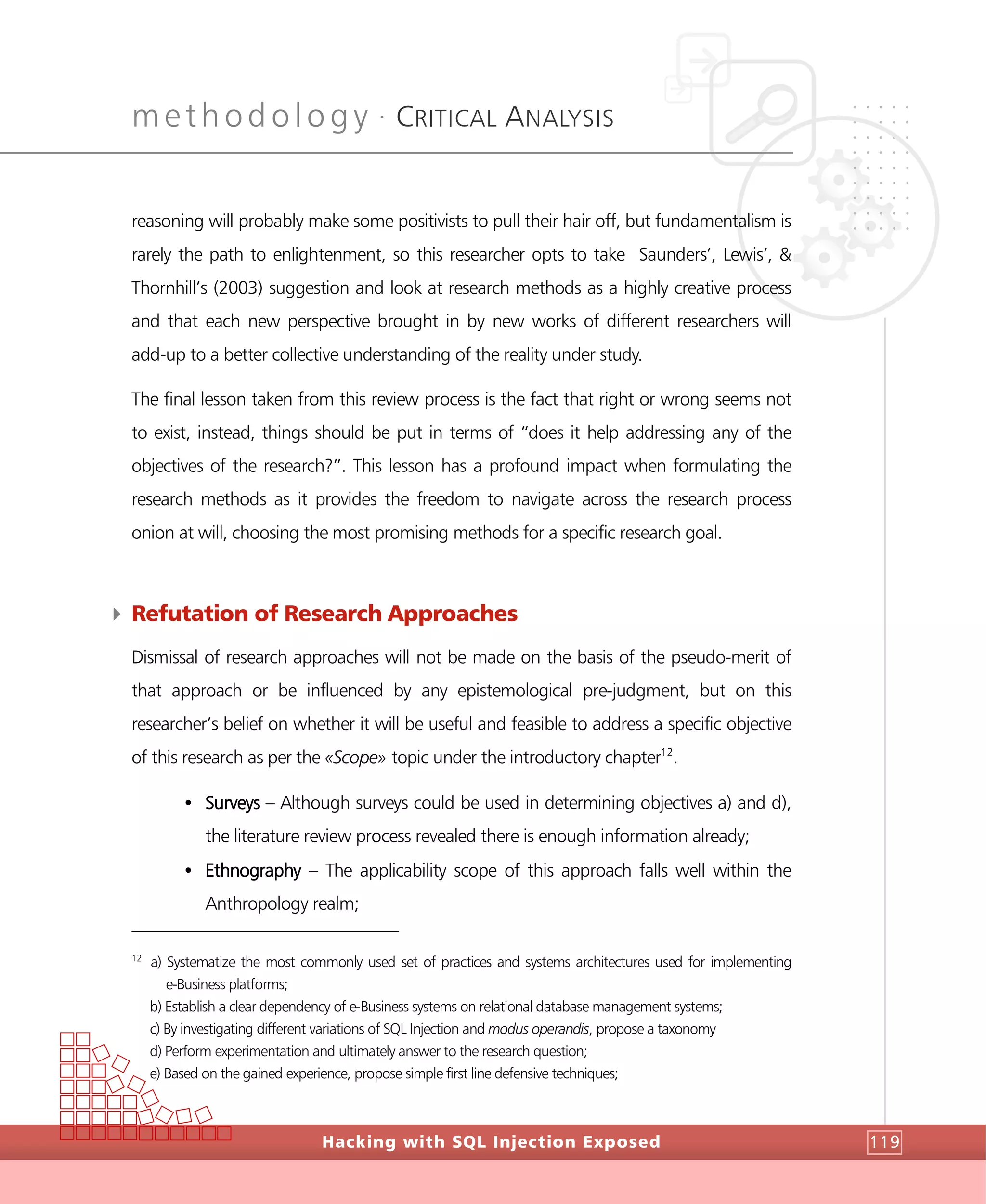 methodology •
CRITICAL ANALYSIS
Hacking with SQL Injection Exposed 119
reasoning will probably make some positivists to pull their hair off, but fundamentalism is
rarely the path to enlightenment, so this researcher opts to take Saunders’, Lewis’, &
Thornhill’s (2003) suggestion and look at research methods as a highly creative process
and that each new perspective brought in by new works of different researchers will
add-up to a better collective understanding of the reality under study.
The final lesson taken from this review process is the fact that right or wrong seems not
to exist, instead, things should be put in terms of “does it help addressing any of the
objectives of the research?”. This lesson has a profound impact when formulating the
research methods as it provides the freedom to navigate across the research process
onion at will, choosing the most promising methods for a specific research goal.
4 Refutation of Research Approaches
Dismissal of research approaches will not be made on the basis of the pseudo-merit of
that approach or be influenced by any epistemological pre-judgment, but on this
researcher’s belief on whether it will be useful and feasible to address a specific objective
of this research as per the «Scope» topic under the introductory chapter12
.
• Surveys – Although surveys could be used in determining objectives a) and d),
the literature review process revealed there is enough information already;
• Ethnography – The applicability scope of this approach falls well within the
Anthropology realm;
12
a) Systematize the most commonly used set of practices and systems architectures used for implementing
e-Business platforms;
b) Establish a clear dependency of e-Business systems on relational database management systems;
c) By investigating different variations of SQL Injection and modus operandis, propose a taxonomy
d) Perform experimentation and ultimately answer to the research question;
e) Based on the gained experience, propose simple first line defensive techniques;
 