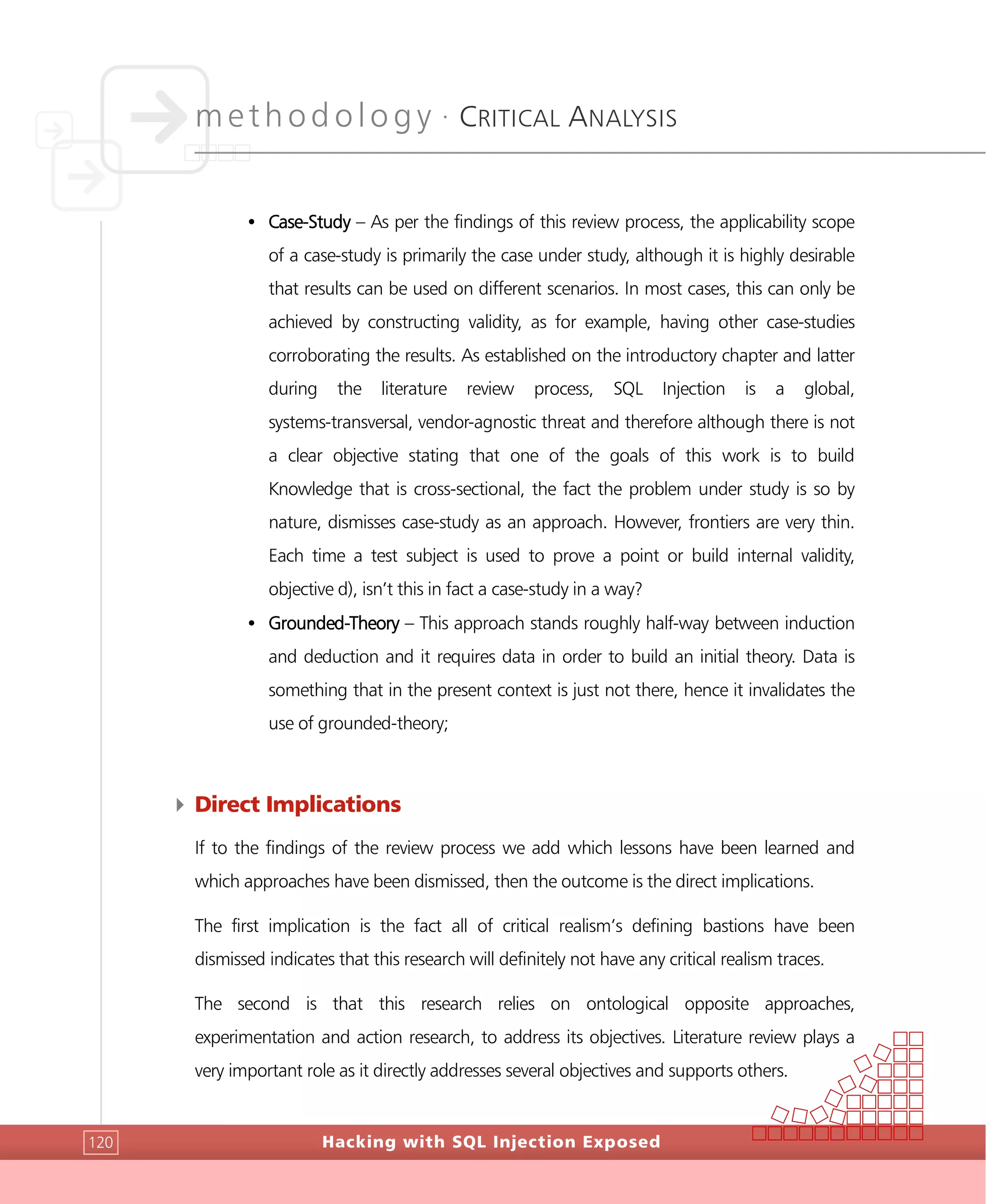 methodology •
CRITICAL ANALYSIS
Hacking with SQL Injection Exposed120
• Case-Study – As per the findings of this review process, the applicability scope
of a case-study is primarily the case under study, although it is highly desirable
that results can be used on different scenarios. In most cases, this can only be
achieved by constructing validity, as for example, having other case-studies
corroborating the results. As established on the introductory chapter and latter
during the literature review process, SQL Injection is a global,
systems-transversal, vendor-agnostic threat and therefore although there is not
a clear objective stating that one of the goals of this work is to build
Knowledge that is cross-sectional, the fact the problem under study is so by
nature, dismisses case-study as an approach. However, frontiers are very thin.
Each time a test subject is used to prove a point or build internal validity,
objective d), isn’t this in fact a case-study in a way?
• Grounded-Theory – This approach stands roughly half-way between induction
and deduction and it requires data in order to build an initial theory. Data is
something that in the present context is just not there, hence it invalidates the
use of grounded-theory;
4 Direct Implications
If to the findings of the review process we add which lessons have been learned and
which approaches have been dismissed, then the outcome is the direct implications.
The first implication is the fact all of critical realism’s defining bastions have been
dismissed indicates that this research will definitely not have any critical realism traces.
The second is that this research relies on ontological opposite approaches,
experimentation and action research, to address its objectives. Literature review plays a
very important role as it directly addresses several objectives and supports others.
 