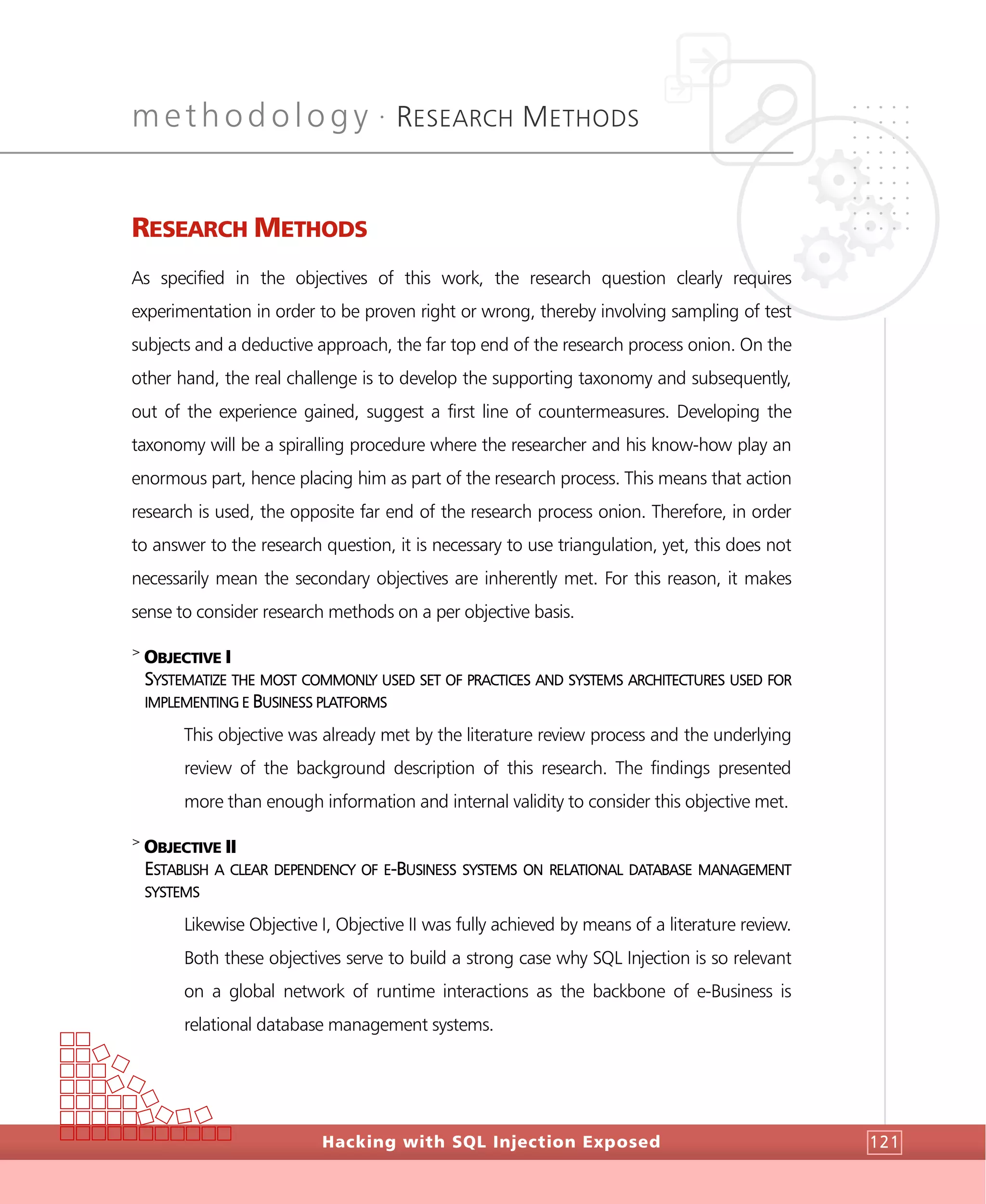 methodology •
RESEARCH METHODS
Hacking with SQL Injection Exposed 121
RESEARCH METHODS
As specified in the objectives of this work, the research question clearly requires
experimentation in order to be proven right or wrong, thereby involving sampling of test
subjects and a deductive approach, the far top end of the research process onion. On the
other hand, the real challenge is to develop the supporting taxonomy and subsequently,
out of the experience gained, suggest a first line of countermeasures. Developing the
taxonomy will be a spiralling procedure where the researcher and his know-how play an
enormous part, hence placing him as part of the research process. This means that action
research is used, the opposite far end of the research process onion. Therefore, in order
to answer to the research question, it is necessary to use triangulation, yet, this does not
necessarily mean the secondary objectives are inherently met. For this reason, it makes
sense to consider research methods on a per objective basis.
>
OBJECTIVE I
SYSTEMATIZE THE MOST COMMONLY USED SET OF PRACTICES AND SYSTEMS ARCHITECTURES USED FOR
IMPLEMENTING E BUSINESS PLATFORMS
This objective was already met by the literature review process and the underlying
review of the background description of this research. The findings presented
more than enough information and internal validity to consider this objective met.
>
OBJECTIVE II
ESTABLISH A CLEAR DEPENDENCY OF E-BUSINESS SYSTEMS ON RELATIONAL DATABASE MANAGEMENT
SYSTEMS
Likewise Objective I, Objective II was fully achieved by means of a literature review.
Both these objectives serve to build a strong case why SQL Injection is so relevant
on a global network of runtime interactions as the backbone of e-Business is
relational database management systems.
 