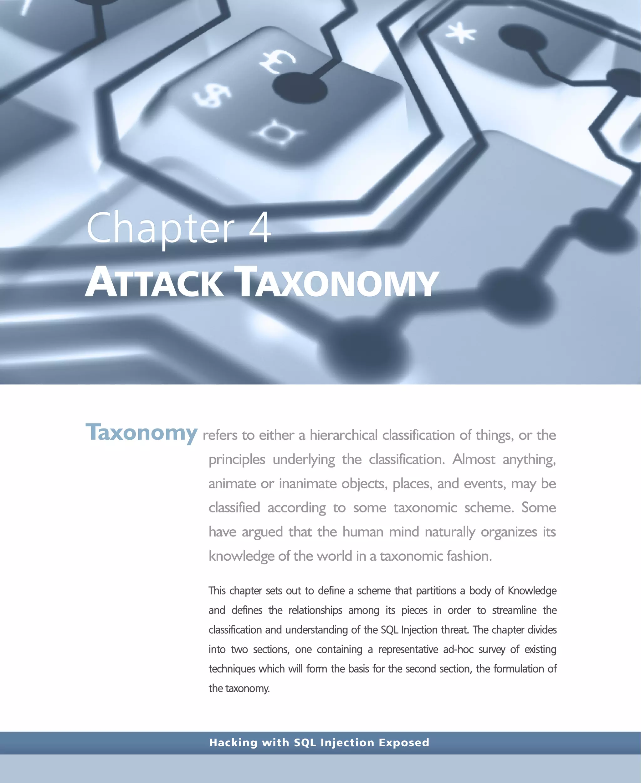 Hacking with SQL Injection Exposed
Chapter 4
ATTACK TAXONOMY
Taxonomy refers to either a hierarchical classification of things, or the
principles underlying the classification. Almost anything,
animate or inanimate objects, places, and events, may be
classified according to some taxonomic scheme. Some
have argued that the human mind naturally organizes its
knowledge of the world in a taxonomic fashion.
This chapter sets out to define a scheme that partitions a body of Knowledge
and defines the relationships among its pieces in order to streamline the
classification and understanding of the SQL Injection threat. The chapter divides
into two sections, one containing a representative ad-hoc survey of existing
techniques which will form the basis for the second section, the formulation of
the taxonomy.
 