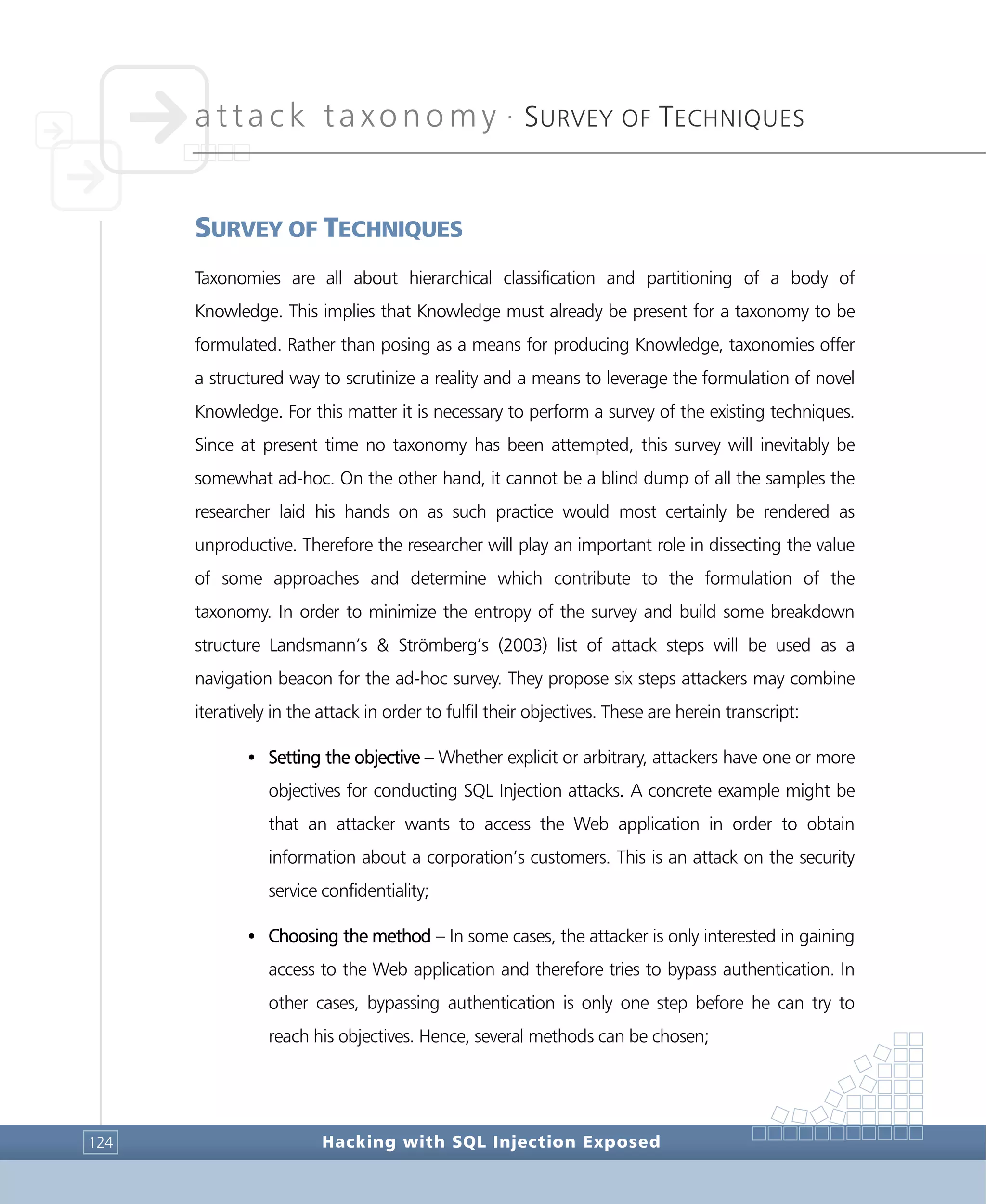 attack taxonomy •
SURVEY OF TECHNIQUES
Hacking with SQL Injection Exposed124
SURVEY OF TECHNIQUES
Taxonomies are all about hierarchical classification and partitioning of a body of
Knowledge. This implies that Knowledge must already be present for a taxonomy to be
formulated. Rather than posing as a means for producing Knowledge, taxonomies offer
a structured way to scrutinize a reality and a means to leverage the formulation of novel
Knowledge. For this matter it is necessary to perform a survey of the existing techniques.
Since at present time no taxonomy has been attempted, this survey will inevitably be
somewhat ad-hoc. On the other hand, it cannot be a blind dump of all the samples the
researcher laid his hands on as such practice would most certainly be rendered as
unproductive. Therefore the researcher will play an important role in dissecting the value
of some approaches and determine which contribute to the formulation of the
taxonomy. In order to minimize the entropy of the survey and build some breakdown
structure Landsmann’s & Strömberg’s (2003) list of attack steps will be used as a
navigation beacon for the ad-hoc survey. They propose six steps attackers may combine
iteratively in the attack in order to fulfil their objectives. These are herein transcript:
• Setting the objective – Whether explicit or arbitrary, attackers have one or more
objectives for conducting SQL Injection attacks. A concrete example might be
that an attacker wants to access the Web application in order to obtain
information about a corporation’s customers. This is an attack on the security
service confidentiality;
• Choosing the method – In some cases, the attacker is only interested in gaining
access to the Web application and therefore tries to bypass authentication. In
other cases, bypassing authentication is only one step before he can try to
reach his objectives. Hence, several methods can be chosen;
 